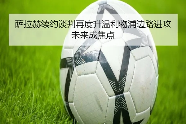 萨拉赫续约谈判再度升温利物浦边路进攻未来成焦点
