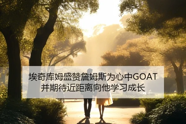 埃奇库姆盛赞詹姆斯为心中GOAT 并期待近距离向他学习成长